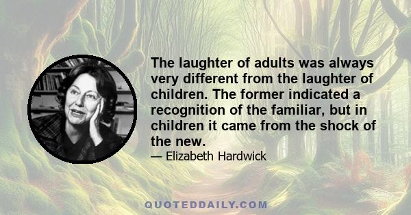 The laughter of adults was always very different from the laughter of children. The former indicated a recognition of the familiar, but in children it came from the shock of the new.