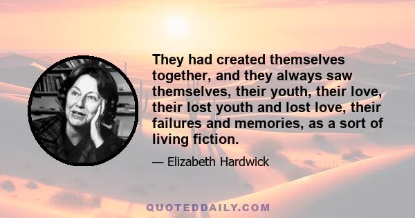 They had created themselves together, and they always saw themselves, their youth, their love, their lost youth and lost love, their failures and memories, as a sort of living fiction.