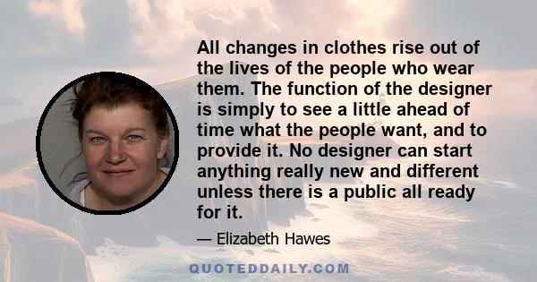 All changes in clothes rise out of the lives of the people who wear them. The function of the designer is simply to see a little ahead of time what the people want, and to provide it. No designer can start anything