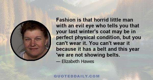 Fashion is that horrid little man with an evil eye who tells you that your last winter's coat may be in perfect physical condition, but you can't wear it. You can't wear it because it has a belt and this year 'we are