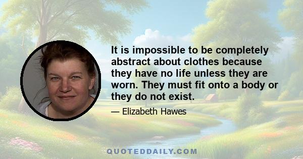 It is impossible to be completely abstract about clothes because they have no life unless they are worn. They must fit onto a body or they do not exist.