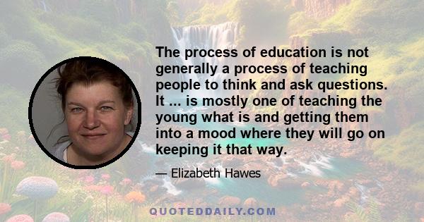 The process of education is not generally a process of teaching people to think and ask questions. It ... is mostly one of teaching the young what is and getting them into a mood where they will go on keeping it that