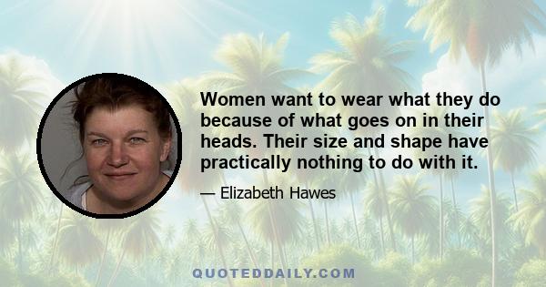 Women want to wear what they do because of what goes on in their heads. Their size and shape have practically nothing to do with it.