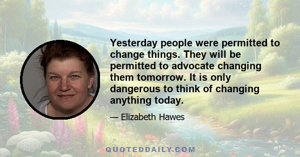 Yesterday people were permitted to change things. They will be permitted to advocate changing them tomorrow. It is only dangerous to think of changing anything today.