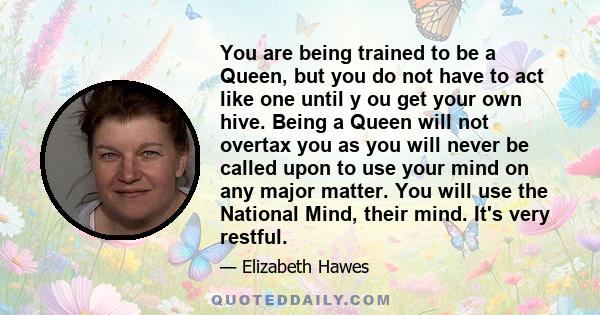 You are being trained to be a Queen, but you do not have to act like one until y ou get your own hive. Being a Queen will not overtax you as you will never be called upon to use your mind on any major matter. You will