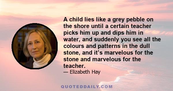 A child lies like a grey pebble on the shore until a certain teacher picks him up and dips him in water, and suddenly you see all the colours and patterns in the dull stone, and it’s marvelous for the stone and