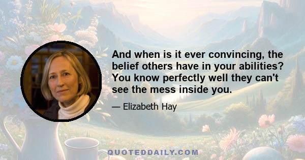 And when is it ever convincing, the belief others have in your abilities? You know perfectly well they can't see the mess inside you.