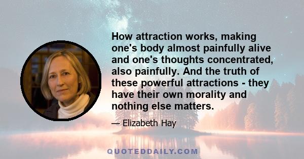 How attraction works, making one's body almost painfully alive and one's thoughts concentrated, also painfully. And the truth of these powerful attractions - they have their own morality and nothing else matters.