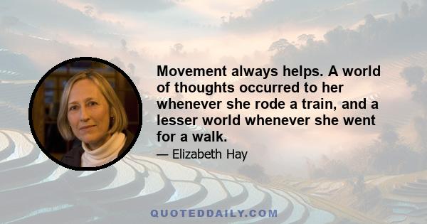 Movement always helps. A world of thoughts occurred to her whenever she rode a train, and a lesser world whenever she went for a walk.