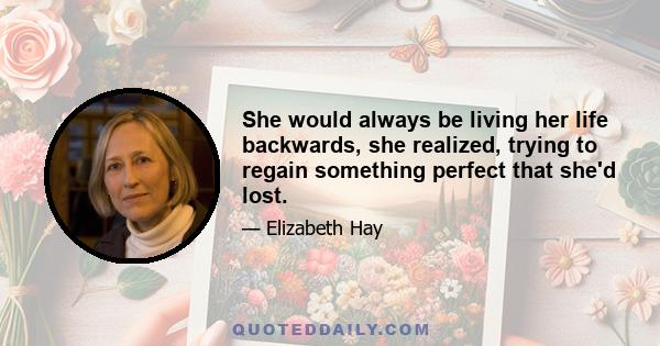 She would always be living her life backwards, she realized, trying to regain something perfect that she'd lost.