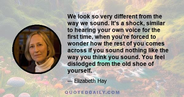 We look so very different from the way we sound. It’s a shock, similar to hearing your own voice for the first time, when you’re forced to wonder how the rest of you comes across if you sound nothing like the way you