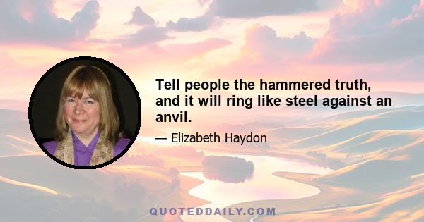 Tell people the hammered truth, and it will ring like steel against an anvil.