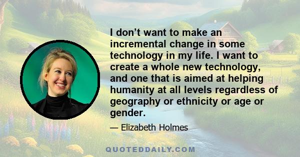 I don’t want to make an incremental change in some technology in my life. I want to create a whole new technology, and one that is aimed at helping humanity at all levels regardless of geography or ethnicity or age or