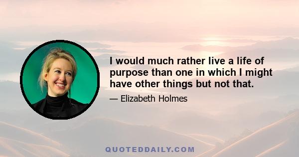 I would much rather live a life of purpose than one in which I might have other things but not that.