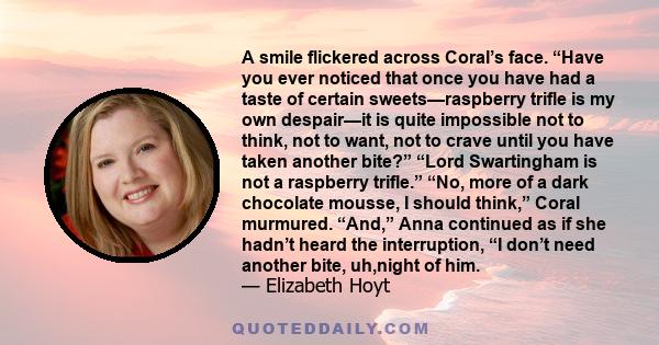 A smile flickered across Coral’s face. “Have you ever noticed that once you have had a taste of certain sweets—raspberry trifle is my own despair—it is quite impossible not to think, not to want, not to crave until you