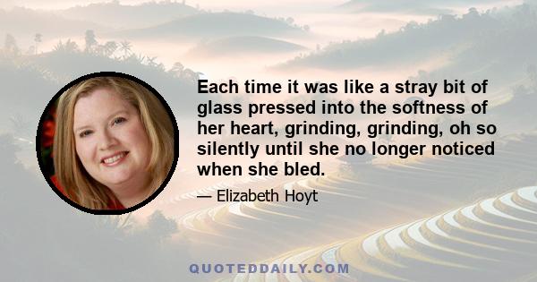 Each time it was like a stray bit of glass pressed into the softness of her heart, grinding, grinding, oh so silently until she no longer noticed when she bled.