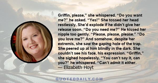 Griffin, please,” she whispered. “Do you want me?” he asked. “Yes!” She tossed her head restlessly. She’d explode if he didn’t give her release soon. “Do you need me?” He kissed her nipple too gently. “Please, please,