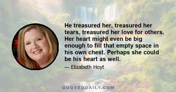 He treasured her, treasured her tears, treasured her love for others. Her heart might even be big enough to fill that empty space in his own chest. Perhaps she could be his heart as well.