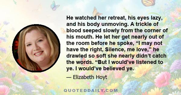 He watched her retreat, his eyes lazy, and his body unmoving. A trickle of blood seeped slowly from the corner of his mouth. He let her get nearly out of the room before he spoke, “I may not have the right, Silence, me