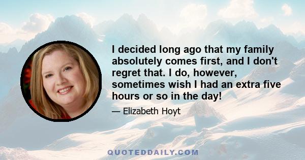 I decided long ago that my family absolutely comes first, and I don't regret that. I do, however, sometimes wish I had an extra five hours or so in the day!