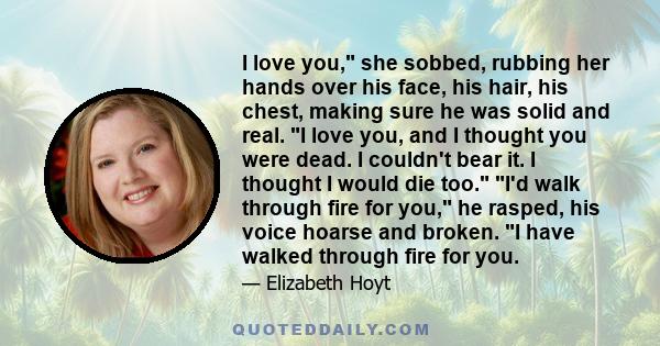 I love you, she sobbed, rubbing her hands over his face, his hair, his chest, making sure he was solid and real. I love you, and I thought you were dead. I couldn't bear it. I thought I would die too. I'd walk through