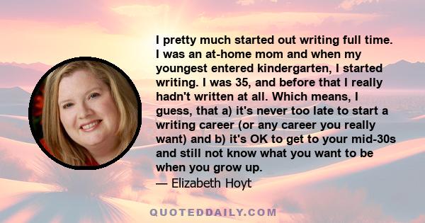 I pretty much started out writing full time. I was an at-home mom and when my youngest entered kindergarten, I started writing. I was 35, and before that I really hadn't written at all. Which means, I guess, that a)