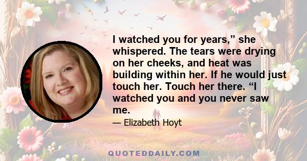 I watched you for years,” she whispered. The tears were drying on her cheeks, and heat was building within her. If he would just touch her. Touch her there. “I watched you and you never saw me.