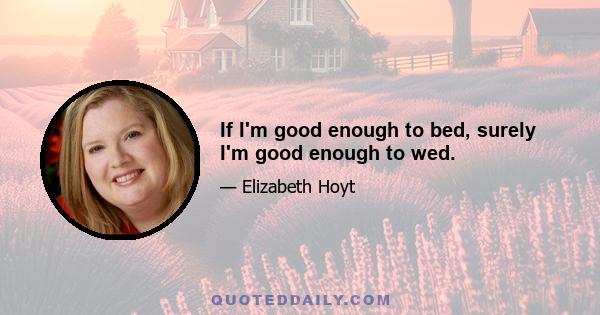 If I'm good enough to bed, surely I'm good enough to wed.