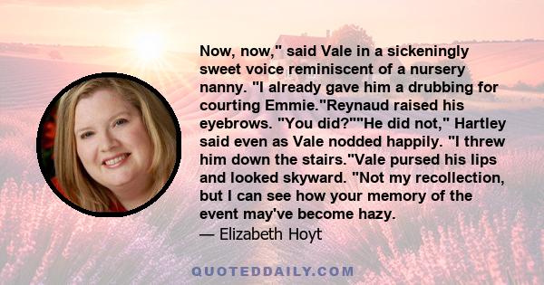 Now, now, said Vale in a sickeningly sweet voice reminiscent of a nursery nanny. I already gave him a drubbing for courting Emmie.Reynaud raised his eyebrows. You did?He did not, Hartley said even as Vale nodded