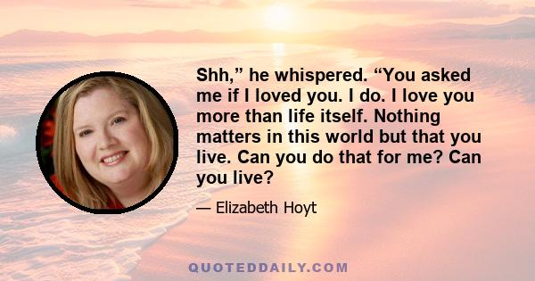 Shh,” he whispered. “You asked me if I loved you. I do. I love you more than life itself. Nothing matters in this world but that you live. Can you do that for me? Can you live?