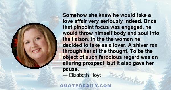 Somehow she knew he would take a love affair very seriously indeed. Once that pinpoint focus was engaged, he would throw himself body and soul into the liaison. In the the woman he decided to take as a lover. A shiver