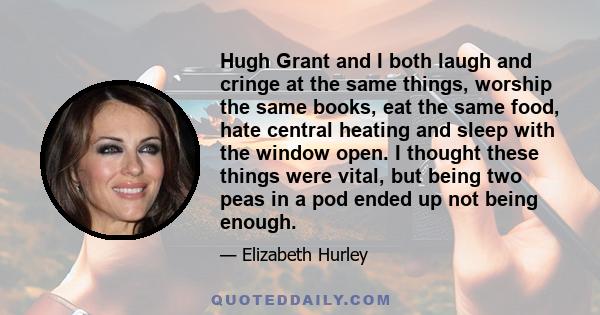 Hugh Grant and I both laugh and cringe at the same things, worship the same books, eat the same food, hate central heating and sleep with the window open. I thought these things were vital, but being two peas in a pod