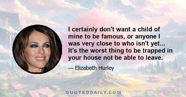 I certainly don't want a child of mine to be famous, or anyone I was very close to who isn't yet... It's the worst thing to be trapped in your house not be able to leave.