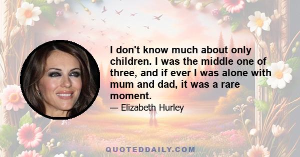 I don't know much about only children. I was the middle one of three, and if ever I was alone with mum and dad, it was a rare moment.