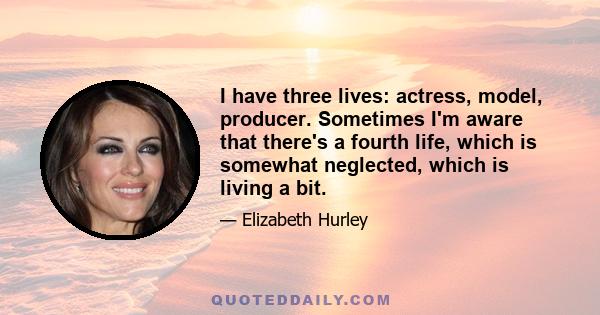 I have three lives: actress, model, producer. Sometimes I'm aware that there's a fourth life, which is somewhat neglected, which is living a bit.