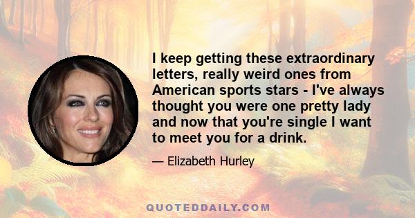 I keep getting these extraordinary letters, really weird ones from American sports stars - I've always thought you were one pretty lady and now that you're single I want to meet you for a drink.