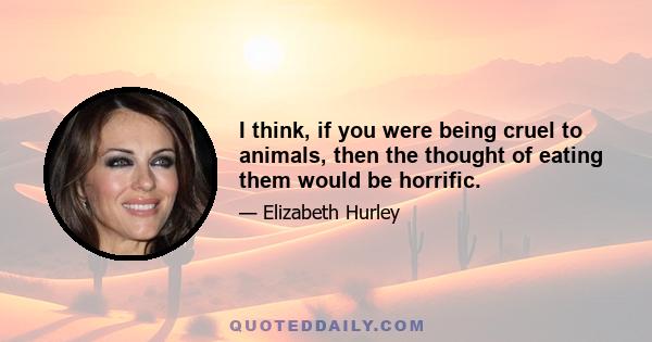 I think, if you were being cruel to animals, then the thought of eating them would be horrific.