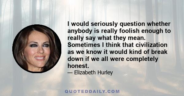 I would seriously question whether anybody is really foolish enough to really say what they mean. Sometimes I think that civilization as we know it would kind of break down if we all were completely honest.