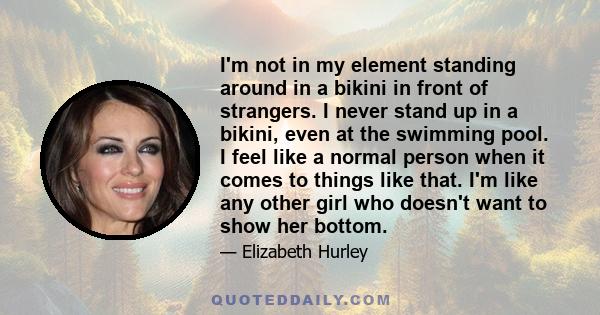 I'm not in my element standing around in a bikini in front of strangers. I never stand up in a bikini, even at the swimming pool. I feel like a normal person when it comes to things like that. I'm like any other girl