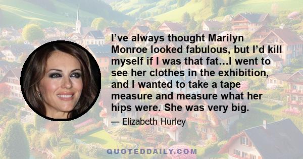 I’ve always thought Marilyn Monroe looked fabulous, but I’d kill myself if I was that fat…I went to see her clothes in the exhibition, and I wanted to take a tape measure and measure what her hips were. She was very big.