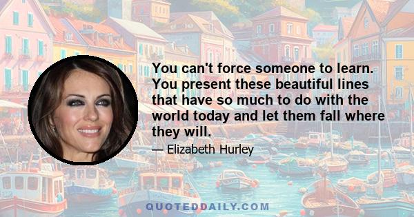 You can't force someone to learn. You present these beautiful lines that have so much to do with the world today and let them fall where they will.