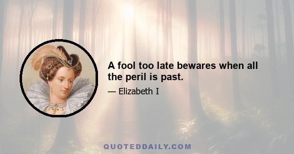 A fool too late bewares when all the peril is past.