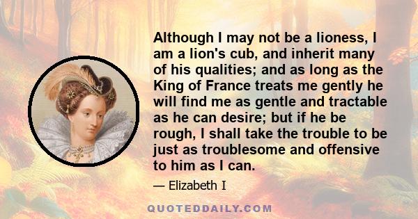 Although I may not be a lioness, I am a lion's cub, and inherit many of his qualities; and as long as the King of France treats me gently he will find me as gentle and tractable as he can desire; but if he be rough, I