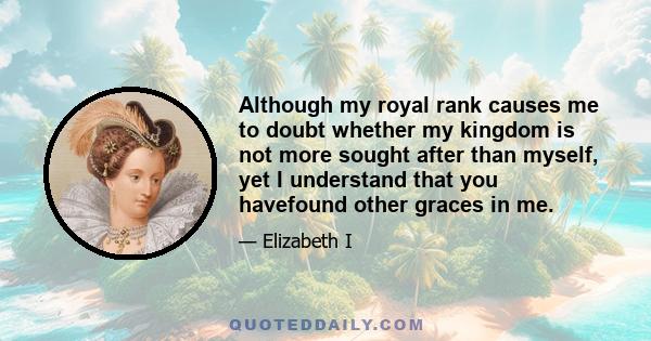 Although my royal rank causes me to doubt whether my kingdom is not more sought after than myself, yet I understand that you havefound other graces in me.