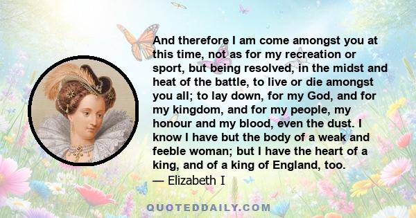 And therefore I am come amongst you at this time, not as for my recreation or sport, but being resolved, in the midst and heat of the battle, to live or die amongst you all; to lay down, for my God, and for my kingdom,