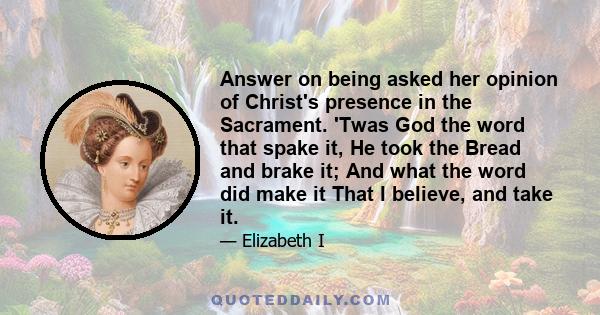 Answer on being asked her opinion of Christ's presence in the Sacrament. 'Twas God the word that spake it, He took the Bread and brake it; And what the word did make it That I believe, and take it.