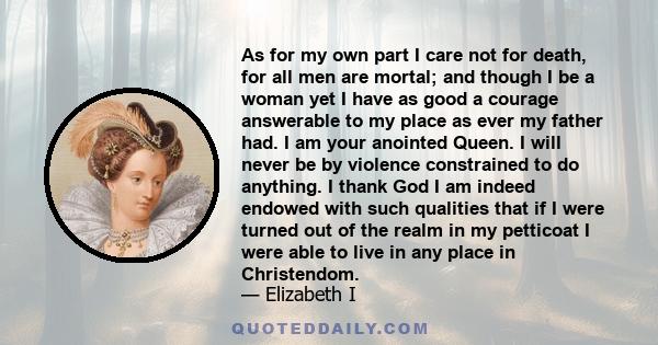 As for my own part I care not for death, for all men are mortal; and though I be a woman yet I have as good a courage answerable to my place as ever my father had. I am your anointed Queen. I will never be by violence