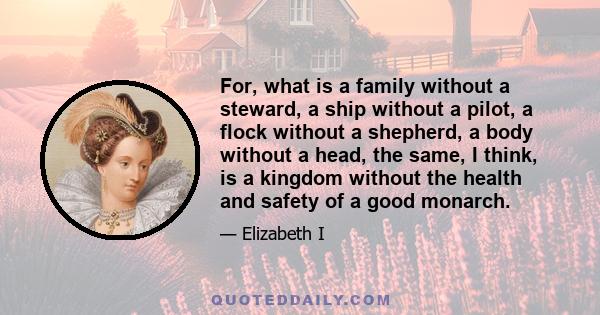 For, what is a family without a steward, a ship without a pilot, a flock without a shepherd, a body without a head, the same, I think, is a kingdom without the health and safety of a good monarch.