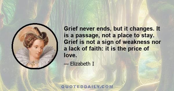 Grief never ends, but it changes. It is a passage, not a place to stay. Grief is not a sign of weakness nor a lack of faith: it is the price of love.