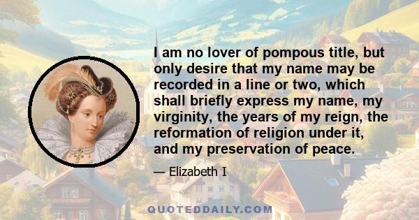 I am no lover of pompous title, but only desire that my name may be recorded in a line or two, which shall briefly express my name, my virginity, the years of my reign, the reformation of religion under it, and my